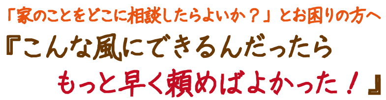 家のことをどこに相談したらよいか？」とお困りの方へ『こんな風にできるんだったらもっと早く頼めばよかった！』